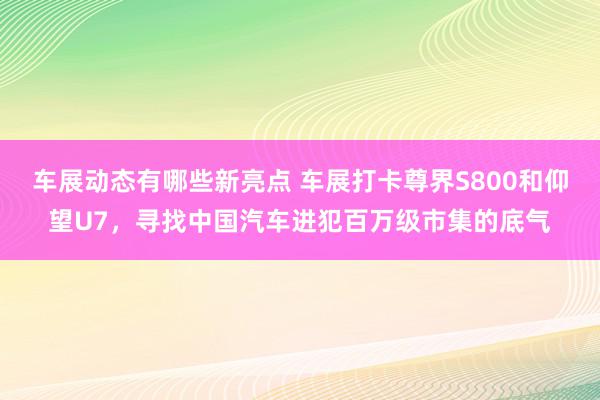 车展动态有哪些新亮点 车展打卡尊界S800和仰望U7，寻找中国汽车进犯百万级市集的底气