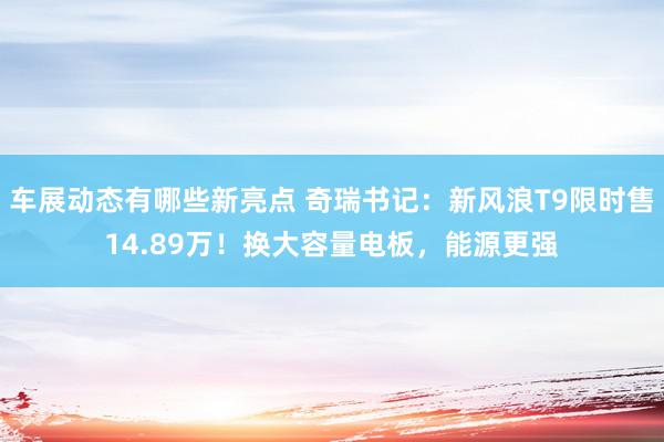 车展动态有哪些新亮点 奇瑞书记：新风浪T9限时售14.89万！换大容量电板，能源更强