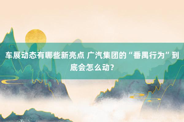 车展动态有哪些新亮点 广汽集团的“番禺行为”到底会怎么动？