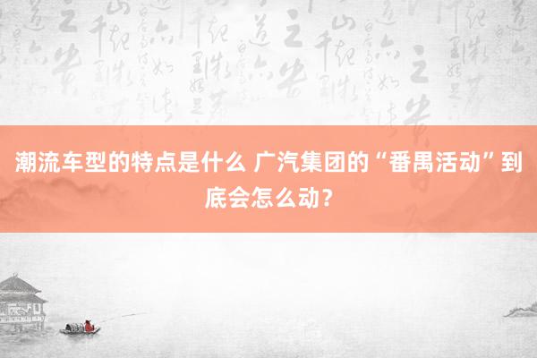 潮流车型的特点是什么 广汽集团的“番禺活动”到底会怎么动？