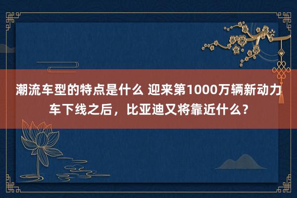 潮流车型的特点是什么 迎来第1000万辆新动力车下线之后，比亚迪又将靠近什么？