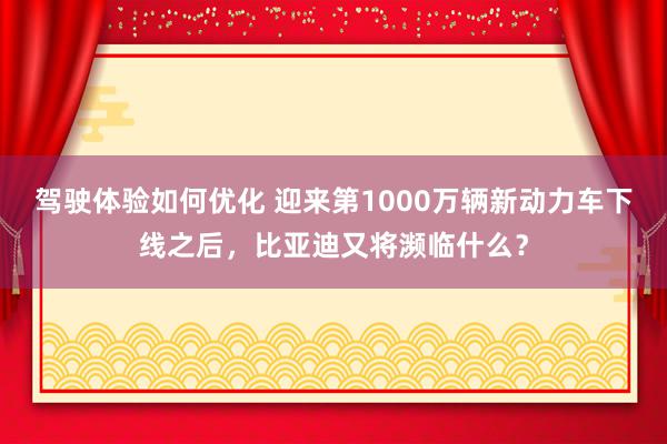 驾驶体验如何优化 迎来第1000万辆新动力车下线之后，比亚迪又将濒临什么？