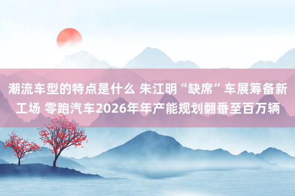 潮流车型的特点是什么 朱江明“缺席”车展筹备新工场 零跑汽车2026年年产能规划翻番至百万辆