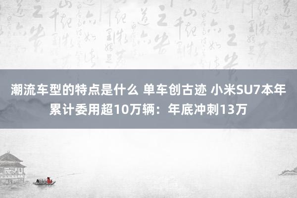 潮流车型的特点是什么 单车创古迹 小米SU7本年累计委用超10万辆：年底冲刺13万