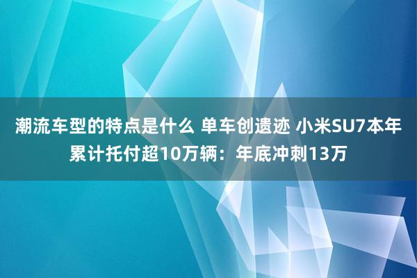 潮流车型的特点是什么 单车创遗迹 小米SU7本年累计托付超10万辆：年底冲刺13万