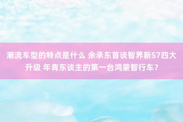 潮流车型的特点是什么 余承东首谈智界新S7四大升级 年青东谈主的第一台鸿蒙智行车？