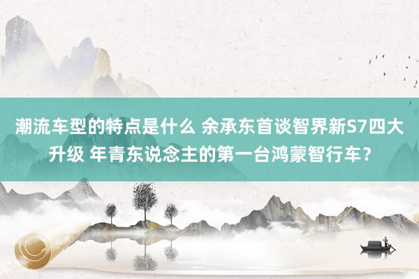 潮流车型的特点是什么 余承东首谈智界新S7四大升级 年青东说念主的第一台鸿蒙智行车？