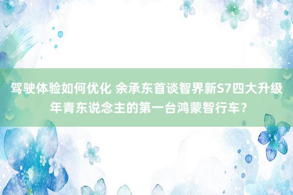 驾驶体验如何优化 余承东首谈智界新S7四大升级 年青东说念主的第一台鸿蒙智行车？