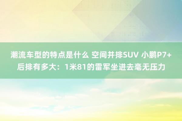 潮流车型的特点是什么 空间并排SUV 小鹏P7+后排有多大：1米81的雷军坐进去毫无压力