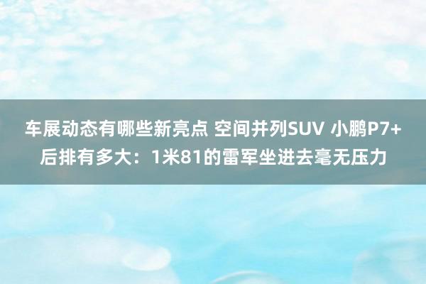 车展动态有哪些新亮点 空间并列SUV 小鹏P7+后排有多大：1米81的雷军坐进去毫无压力