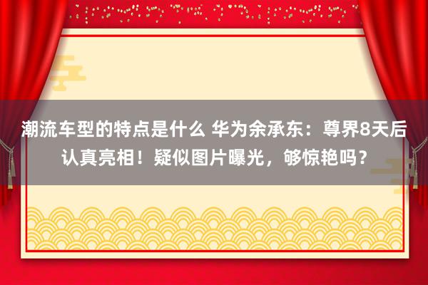 潮流车型的特点是什么 华为余承东：尊界8天后认真亮相！疑似图片曝光，够惊艳吗？