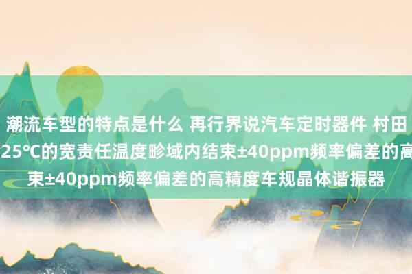 潮流车型的特点是什么 再行界说汽车定时器件 村田推出首款在-40℃～125℃的宽责任温度畛域内结束±40ppm频率偏差的高精度车规晶体谐振器