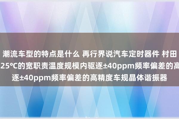 潮流车型的特点是什么 再行界说汽车定时器件 村田推出首款在-40℃～125℃的宽职责温度规模内驱逐±40ppm频率偏差的高精度车规晶体谐振器