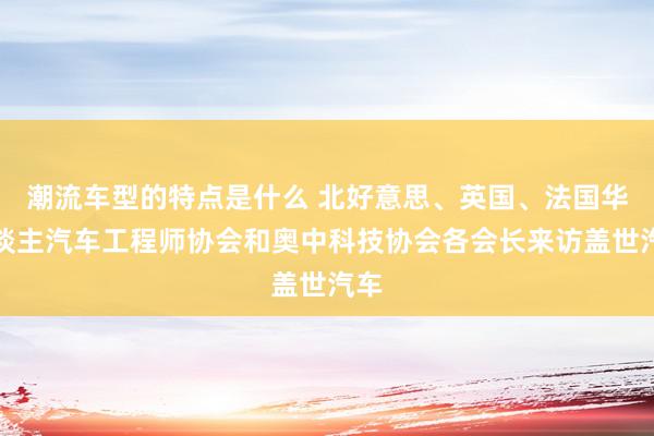 潮流车型的特点是什么 北好意思、英国、法国华东谈主汽车工程师协会和奥中科技协会各会长来访盖世汽车