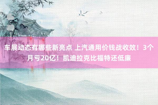 车展动态有哪些新亮点 上汽通用价钱战收效！3个月亏20亿！凯迪拉克比福特还低廉