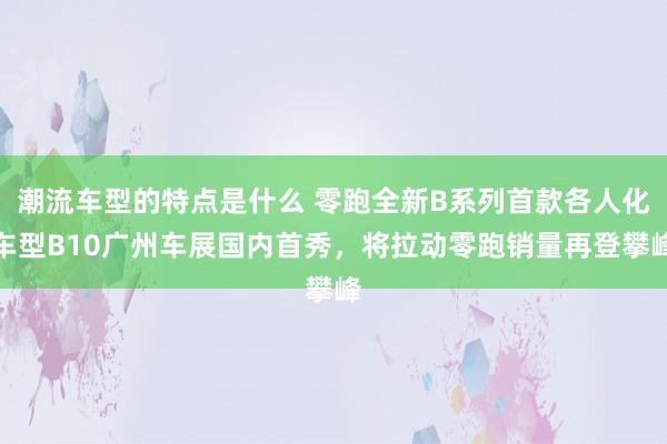 潮流车型的特点是什么 零跑全新B系列首款各人化车型B10广州车展国内首秀，将拉动零跑销量再登攀峰