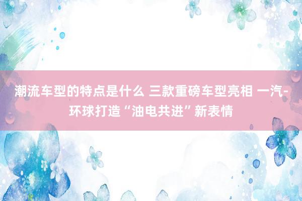 潮流车型的特点是什么 三款重磅车型亮相 一汽-环球打造“油电共进”新表情