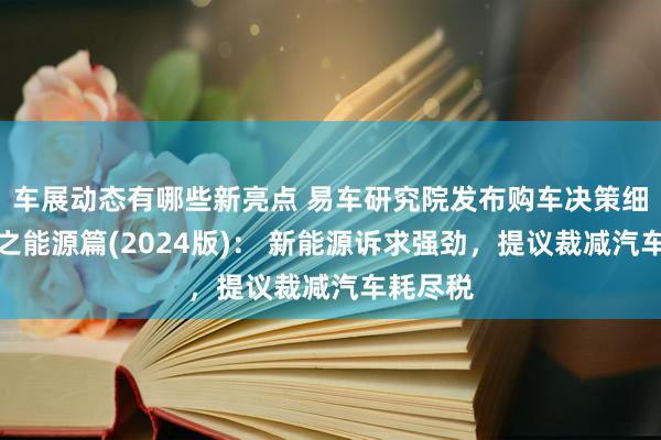 车展动态有哪些新亮点 易车研究院发布购车决策细察证据之能源篇(2024版)： 新能源诉求强劲，提议裁减汽车耗尽税