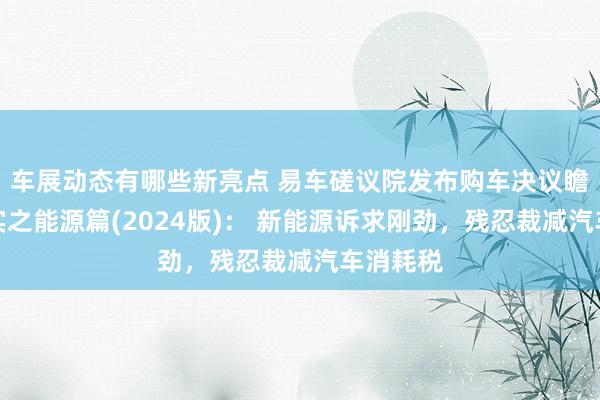 车展动态有哪些新亮点 易车磋议院发布购车决议瞻念察证实之能源篇(2024版)： 新能源诉求刚劲，残忍裁减汽车消耗税