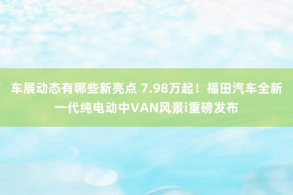 车展动态有哪些新亮点 7.98万起！福田汽车全新一代纯电动中VAN风景i重磅发布