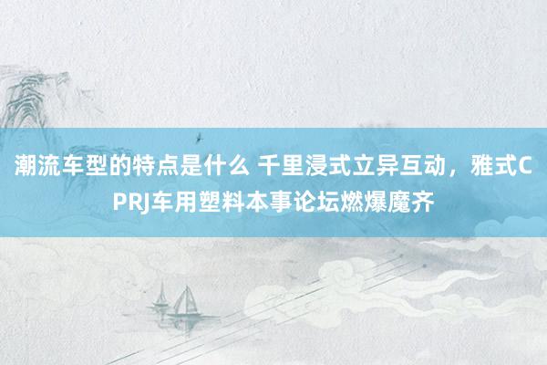 潮流车型的特点是什么 千里浸式立异互动，雅式CPRJ车用塑料本事论坛燃爆魔齐