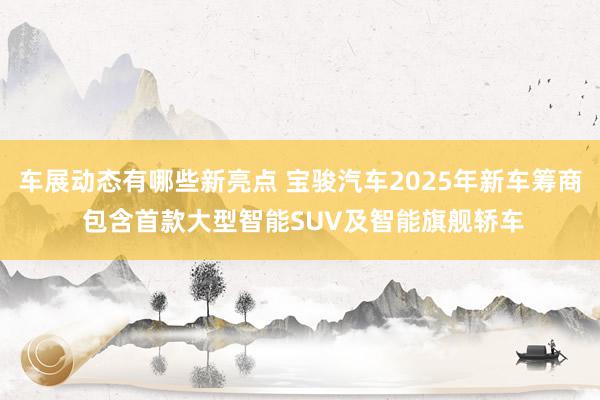 车展动态有哪些新亮点 宝骏汽车2025年新车筹商 包含首款大型智能SUV及智能旗舰轿车