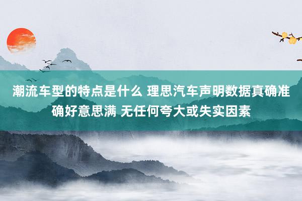 潮流车型的特点是什么 理思汽车声明数据真确准确好意思满 无任何夸大或失实因素