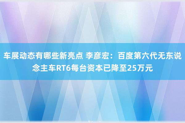 车展动态有哪些新亮点 李彦宏：百度第六代无东说念主车RT6每台资本已降至25万元