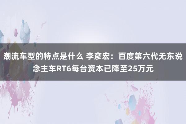 潮流车型的特点是什么 李彦宏：百度第六代无东说念主车RT6每台资本已降至25万元