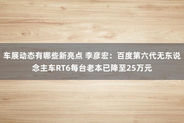 车展动态有哪些新亮点 李彦宏：百度第六代无东说念主车RT6每台老本已降至25万元