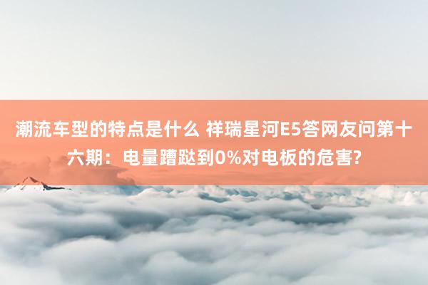 潮流车型的特点是什么 祥瑞星河E5答网友问第十六期：电量蹧跶到0%对电板的危害?