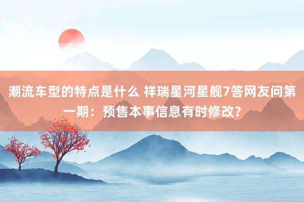 潮流车型的特点是什么 祥瑞星河星舰7答网友问第一期：预售本事信息有时修改？