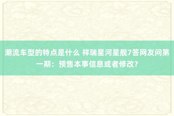 潮流车型的特点是什么 祥瑞星河星舰7答网友问第一期：预售本事信息或者修改？