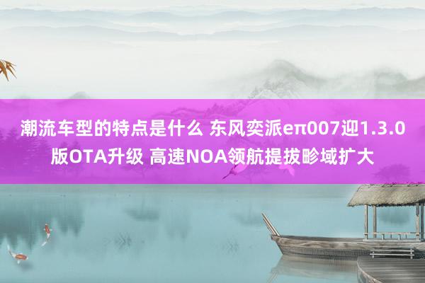 潮流车型的特点是什么 东风奕派eπ007迎1.3.0版OTA升级 高速NOA领航提拔畛域扩大