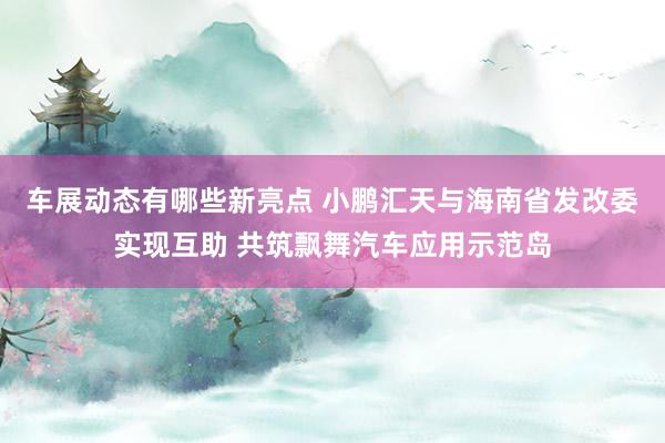 车展动态有哪些新亮点 小鹏汇天与海南省发改委实现互助 共筑飘舞汽车应用示范岛