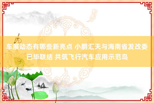 车展动态有哪些新亮点 小鹏汇天与海南省发改委已毕联结 共筑飞行汽车应用示范岛