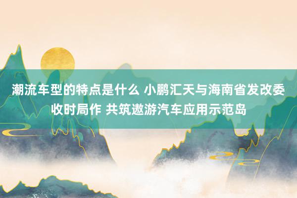 潮流车型的特点是什么 小鹏汇天与海南省发改委收时局作 共筑遨游汽车应用示范岛