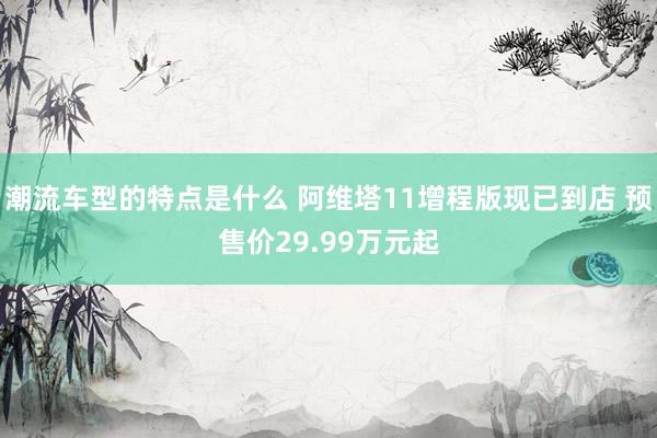 潮流车型的特点是什么 阿维塔11增程版现已到店 预售价29.99万元起