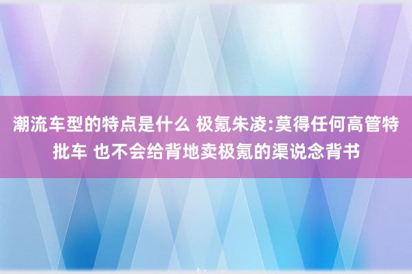 潮流车型的特点是什么 极氪朱凌:莫得任何高管特批车 也不会给背地卖极氪的渠说念背书