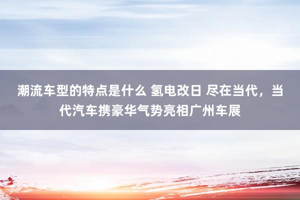 潮流车型的特点是什么 氢电改日 尽在当代，当代汽车携豪华气势亮相广州车展