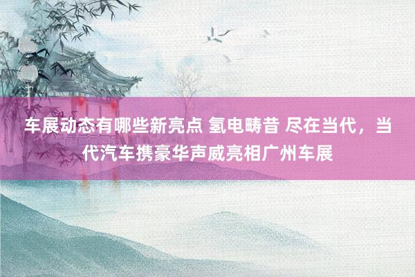 车展动态有哪些新亮点 氢电畴昔 尽在当代，当代汽车携豪华声威亮相广州车展