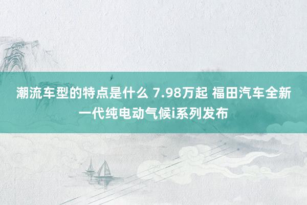 潮流车型的特点是什么 7.98万起 福田汽车全新一代纯电动气候i系列发布