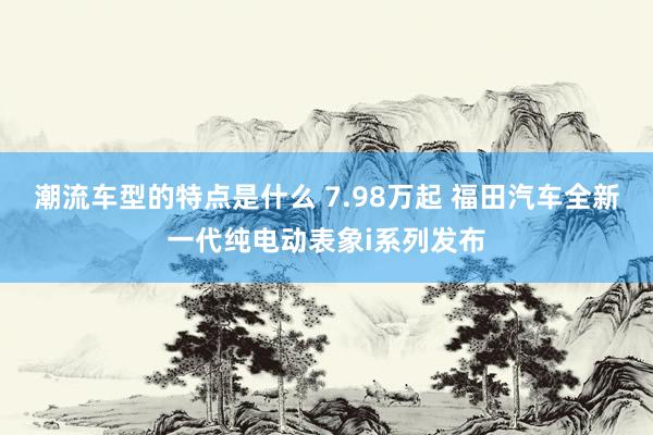 潮流车型的特点是什么 7.98万起 福田汽车全新一代纯电动表象i系列发布