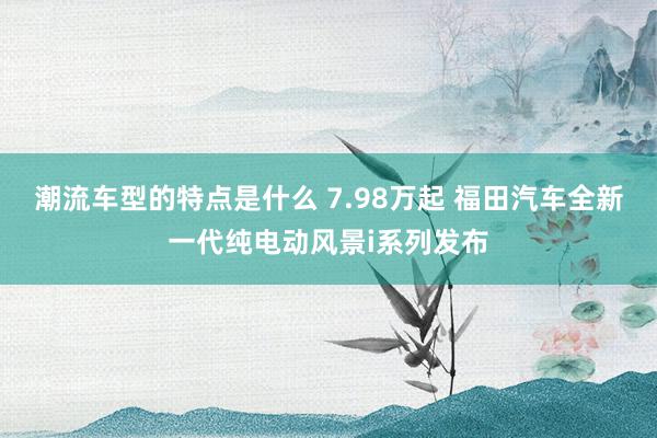 潮流车型的特点是什么 7.98万起 福田汽车全新一代纯电动风景i系列发布