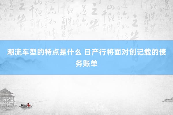 潮流车型的特点是什么 日产行将面对创记载的债务账单