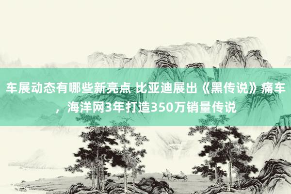 车展动态有哪些新亮点 比亚迪展出《黑传说》痛车，海洋网3年打造350万销量传说