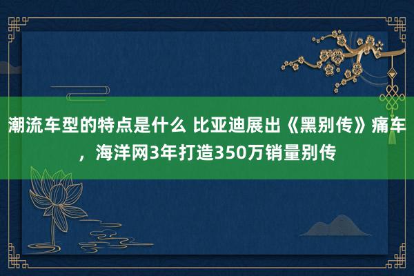 潮流车型的特点是什么 比亚迪展出《黑别传》痛车，海洋网3年打造350万销量别传