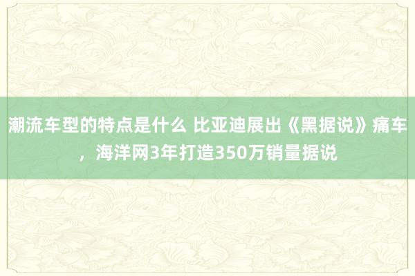 潮流车型的特点是什么 比亚迪展出《黑据说》痛车，海洋网3年打造350万销量据说