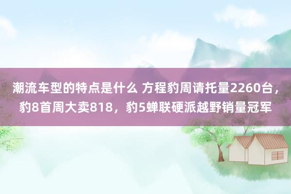 潮流车型的特点是什么 方程豹周请托量2260台，豹8首周大卖818，豹5蝉联硬派越野销量冠军