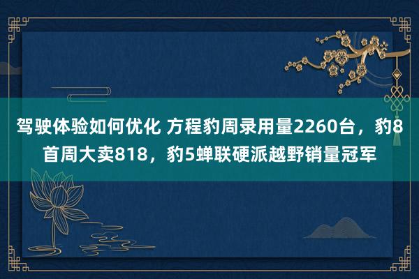 驾驶体验如何优化 方程豹周录用量2260台，豹8首周大卖818，豹5蝉联硬派越野销量冠军